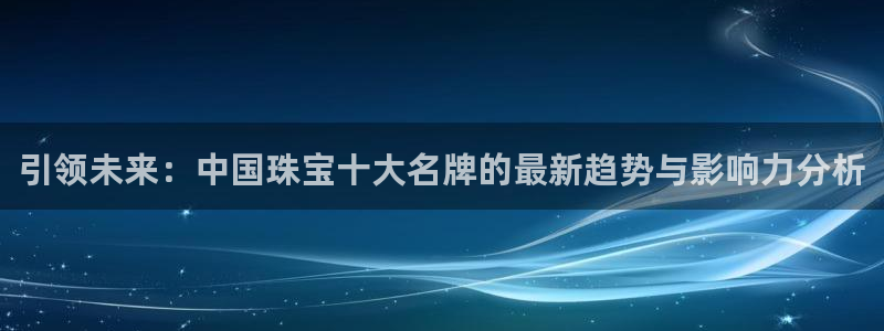 新宝娱乐5入口：引领未来：中国珠宝十大名牌的最新趋势与影响力分析
