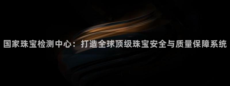 新宝5下载注册：国家珠宝检测中心：打造全球顶级珠宝安全与质量保障系统