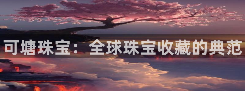 新宝5d：可塘珠宝：全球珠宝收藏的典范