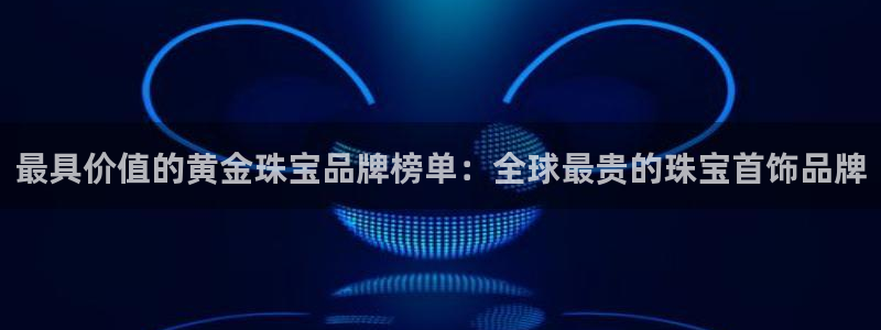 新宝5开好：最具价值的黄金珠宝品牌榜单：全球最贵的珠宝首饰品牌