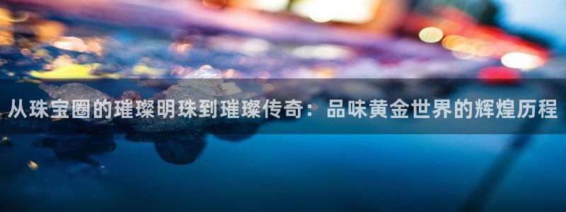 新宝5挂机软件：从珠宝圈的璀璨明珠到璀璨传奇：品味黄金世界的辉煌历程