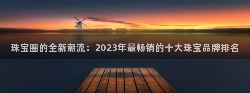 新宝5官网67五壹叁八：珠宝圈的全新潮流：2023年最畅销的十大珠宝品牌排名