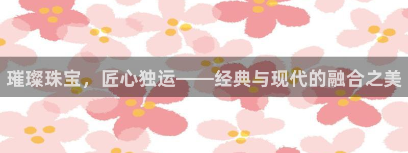 新宝5新宝6顺达：璀璨珠宝，匠心独运——经典与现代的融合之美